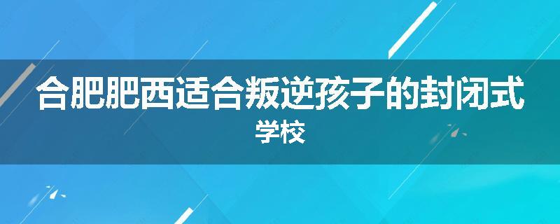 合肥肥西适合叛逆孩子的封闭式学校