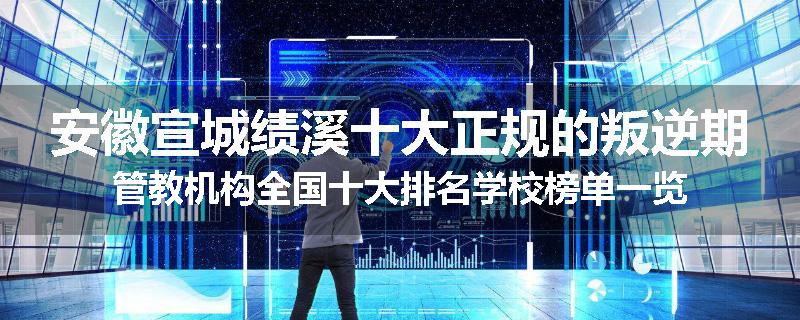安徽宣城绩溪十大正规的叛逆期管教机构全国十大排名学校榜单一览
