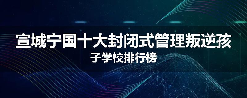 宣城宁国十大封闭式管理叛逆孩子学校排行榜