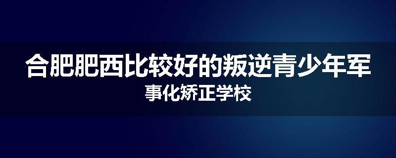 合肥肥西比较好的叛逆青少年军事化矫正学校