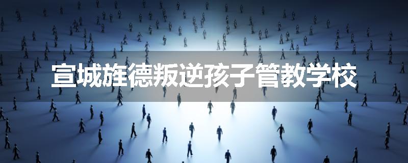 宣城旌德叛逆孩子管教学校