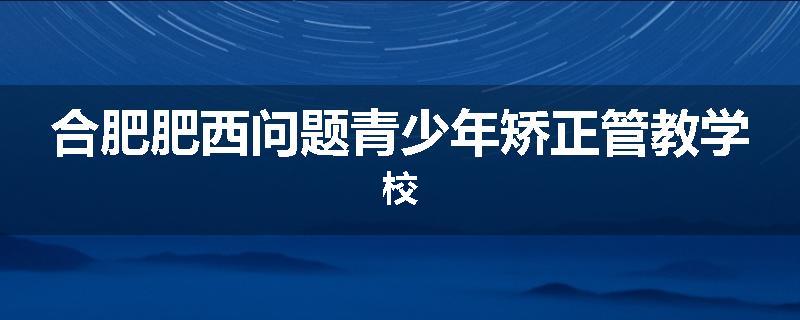 合肥肥西问题青少年矫正管教学校
