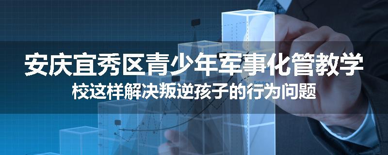 安庆宜秀区青少年军事化管教学校这样解决叛逆孩子的行为问题