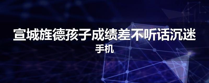 宣城旌德孩子成绩差不听话沉迷手机