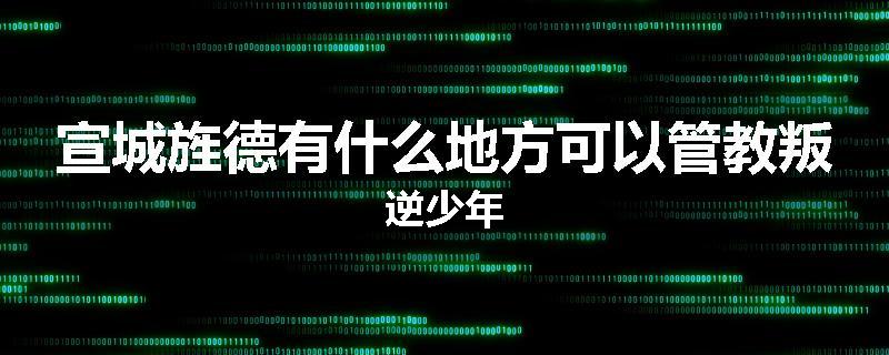 宣城旌德有什么地方可以管教叛逆少年