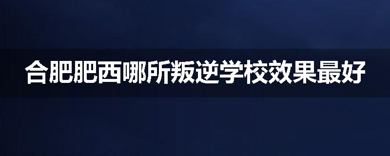 合肥肥西哪所叛逆学校效果最好