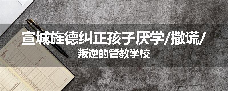 宣城旌德纠正孩子厌学/撒谎/叛逆的管教学校