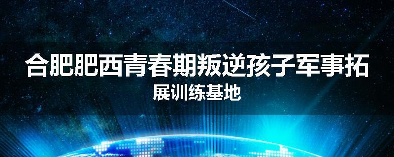 合肥肥西青春期叛逆孩子军事拓展训练基地