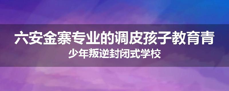 六安金寨专业的调皮孩子教育青少年叛逆封闭式学校