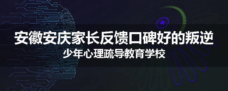 安徽安庆家长反馈口碑好的叛逆少年心理疏导教育学校