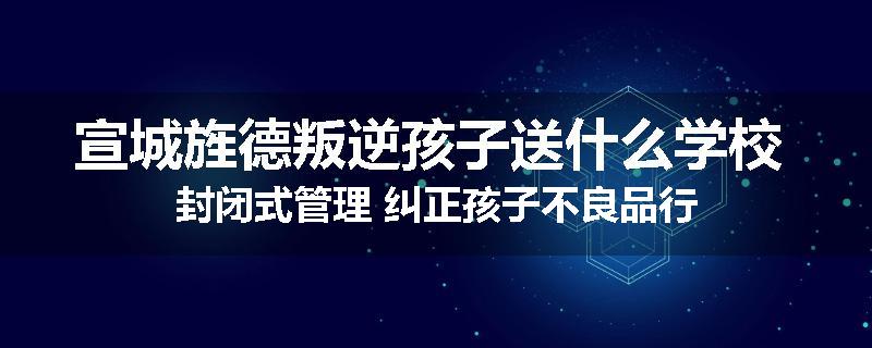 宣城旌德叛逆孩子送什么学校 封闭式管理 纠正孩子不良品行