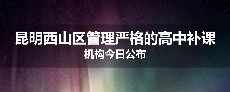 昆明西山区管理严格的高中补课机构今日公布