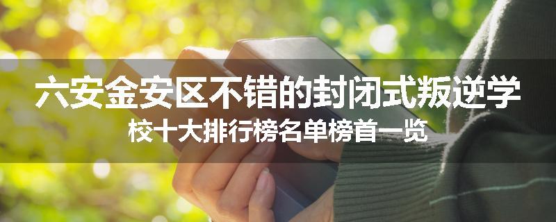 六安金安区不错的封闭式叛逆学校十大排行榜名单榜首一览