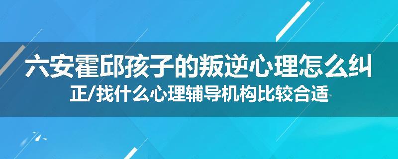 六安霍邱孩子的叛逆心理怎么纠正/找什么心理辅导机构比较合适
