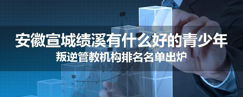 安徽宣城绩溪有什么好的青少年叛逆管教机构排名名单出炉