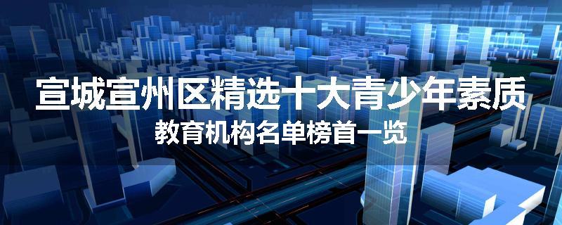宣城宣州区精选十大青少年素质教育机构名单榜首一览