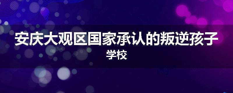 安庆大观区国家承认的叛逆孩子学校