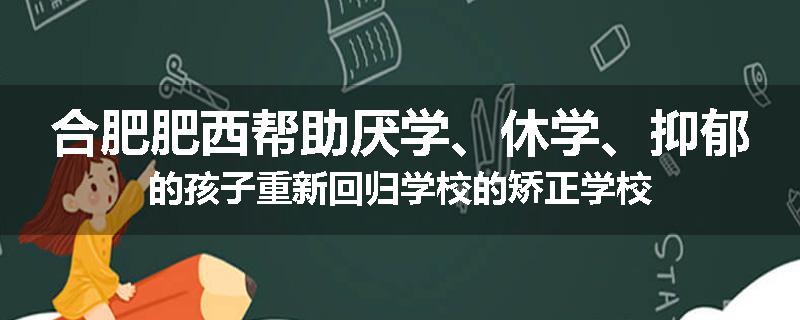 合肥肥西帮助厌学、休学、抑郁的孩子重新回归学校的矫正学校