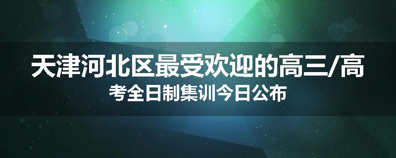 天津河北区最受欢迎的高三/高考全日制集训今日公布