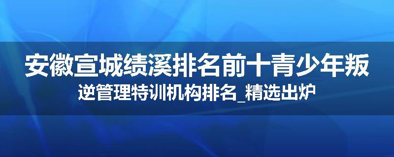 安徽宣城绩溪排名前十青少年叛逆管理特训机构排名_精选出炉