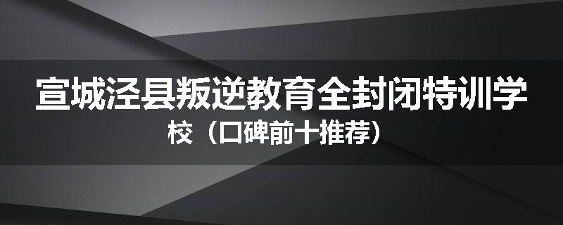 宣城泾县叛逆教育全封闭特训学校（口碑前十推荐）