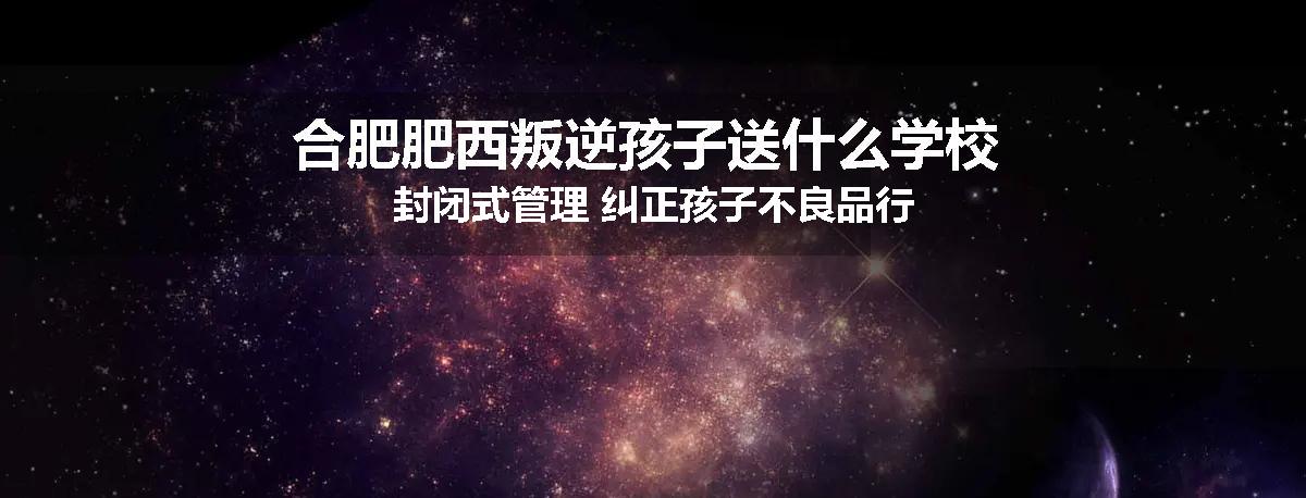 合肥肥西叛逆孩子送什么学校 封闭式管理 纠正孩子不良品行
