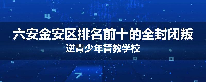 六安金安区排名前十的全封闭叛逆青少年管教学校