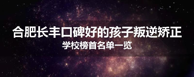 合肥长丰口碑好的孩子叛逆矫正学校榜首名单一览