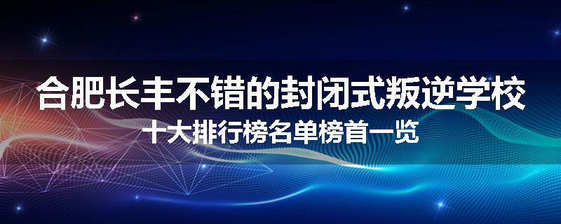 合肥长丰不错的封闭式叛逆学校十大排行榜名单榜首一览