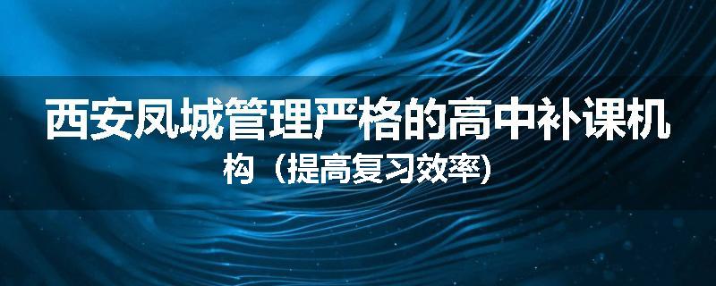 西安凤城管理严格的高中补课机构（提高复习效率)