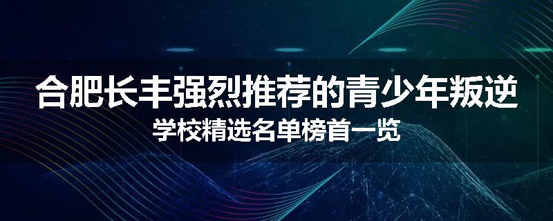 合肥长丰强烈推荐的青少年叛逆学校精选名单榜首一览