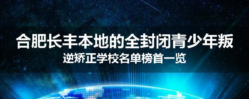合肥长丰本地的全封闭青少年叛逆矫正学校名单榜首一览