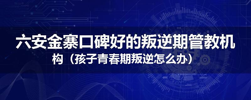 六安金寨口碑好的叛逆期管教机构（孩子青春期叛逆怎么办）