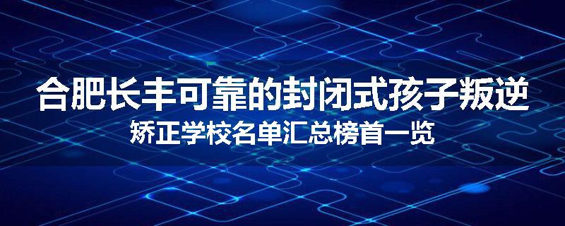 合肥长丰可靠的封闭式孩子叛逆矫正学校名单汇总榜首一览
