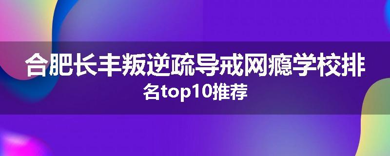 合肥长丰叛逆疏导戒网瘾学校排名top10推荐