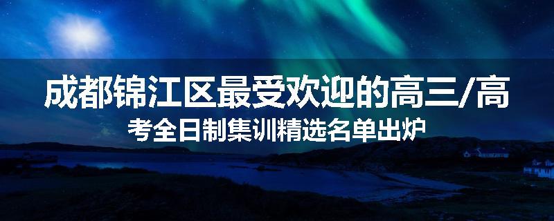 成都锦江区最受欢迎的高三/高考全日制集训精选名单出炉