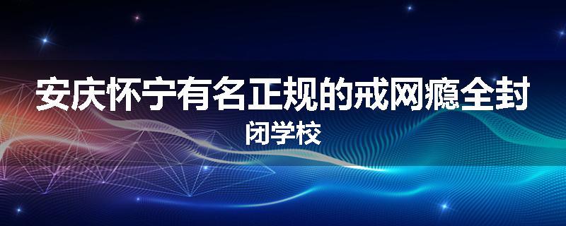 安庆怀宁有名正规的戒网瘾全封闭学校