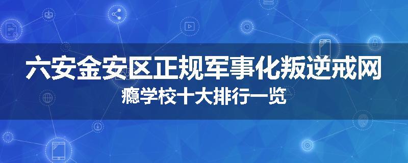 六安金安区正规军事化叛逆戒网瘾学校十大排行一览