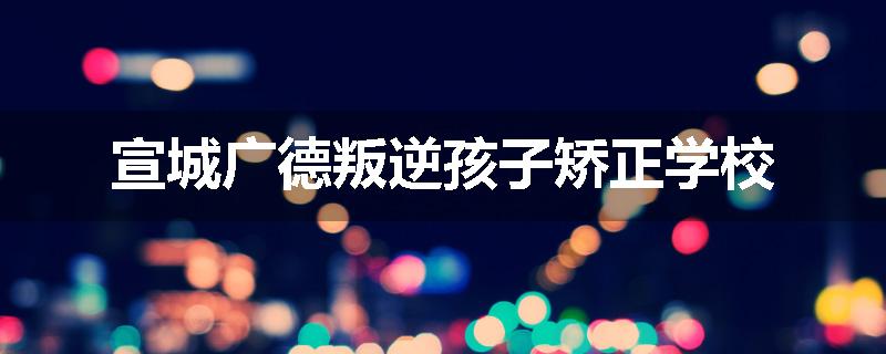 宣城广德叛逆孩子矫正学校