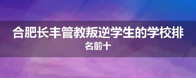 合肥长丰管教叛逆学生的学校排名前十