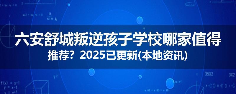 六安舒城叛逆孩子学校哪家值得推荐？2025已更新(本地资讯)