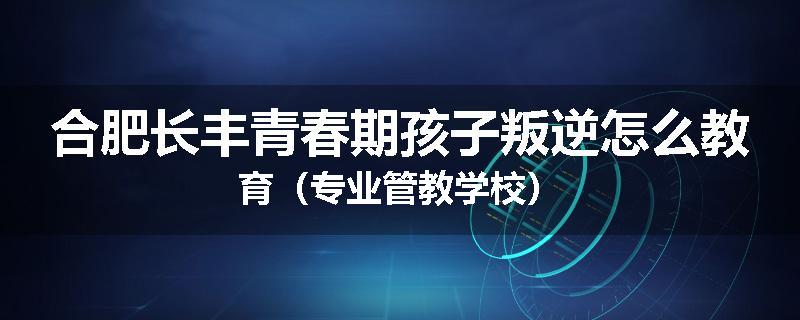 合肥长丰青春期孩子叛逆怎么教育（专业管教学校）