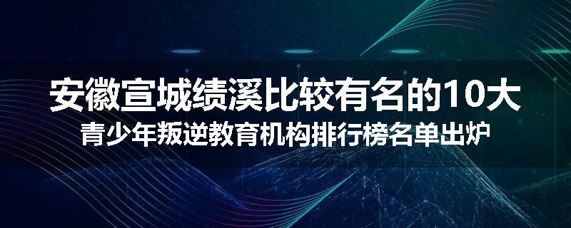 安徽宣城绩溪比较有名的10大青少年叛逆教育机构排行榜名单出炉