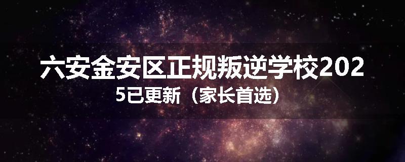 六安金安区正规叛逆学校2025已更新（家长首选）