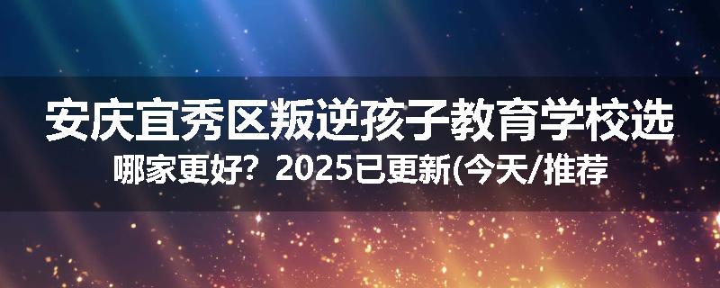 安庆宜秀区叛逆孩子教育学校选哪家更好？2025已更新(今天/推荐)