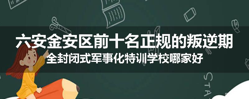 六安金安区前十名正规的叛逆期全封闭式军事化特训学校哪家好