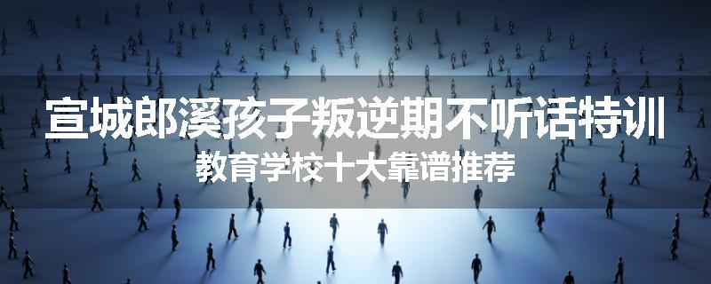 宣城郎溪孩子叛逆期不听话特训教育学校十大靠谱推荐