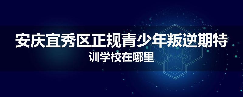 安庆宜秀区正规青少年叛逆期特训学校在哪里