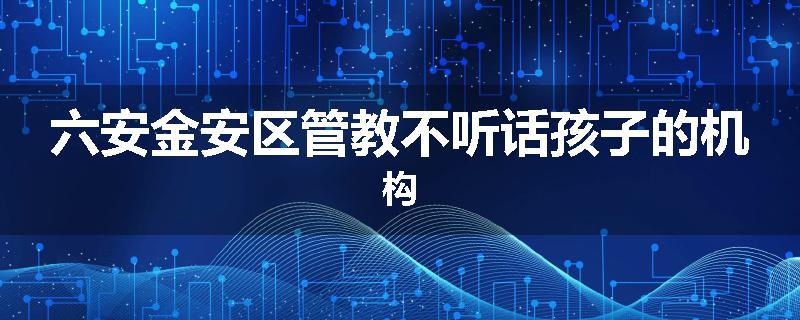 六安金安区管教不听话孩子的机构