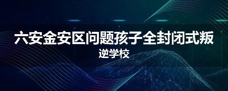 六安金安区问题孩子全封闭式叛逆学校